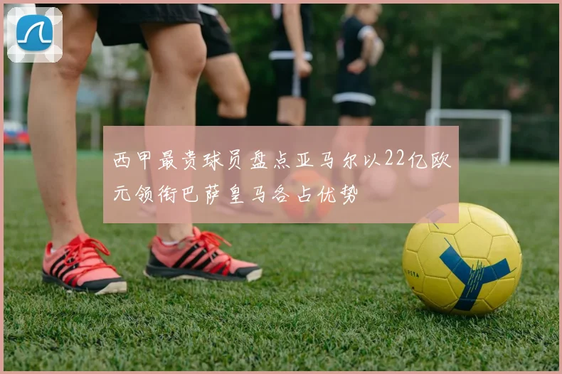 西甲最贵球员盘点亚马尔以22亿欧元领衔巴萨皇马各占优势